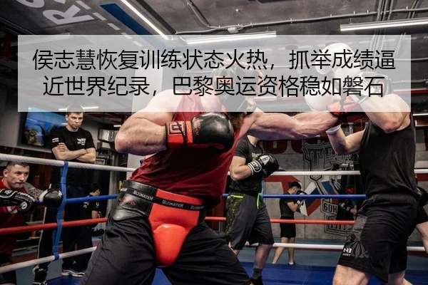 侯志慧恢复训练状态火热，抓举成绩逼近世界纪录，巴黎奥运资格稳如磐石